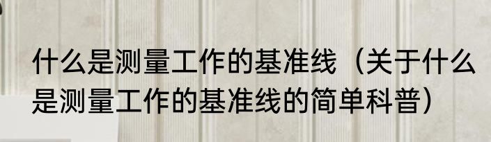 什么是测量工作的基准线（关于什么是测量工作的基准线的简单科普）