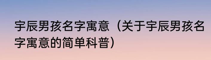 宇辰男孩名字寓意（关于宇辰男孩名字寓意的简单科普）