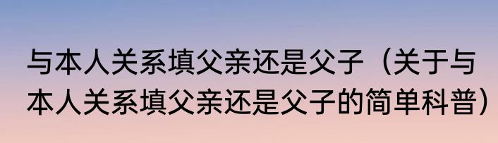 与本人关系填父亲还是父子（关于与本人关系填父亲还是父子的简单科普）