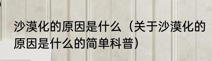 沙漠化的原因是什么（关于沙漠化的原因是什么的简单科普）