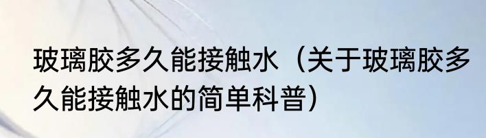 玻璃胶多久能接触水（关于玻璃胶多久能接触水的简单科普）