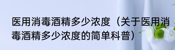 医用消毒酒精多少浓度（关于医用消毒酒精多少浓度的简单科普）