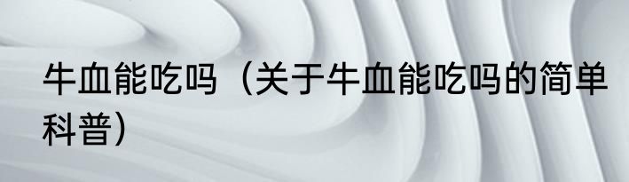 牛血能吃吗（关于牛血能吃吗的简单科普）