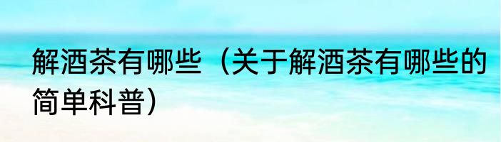 解酒茶有哪些（关于解酒茶有哪些的简单科普）