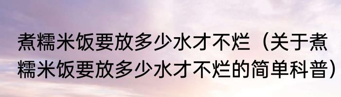 煮糯米饭要放多少水才不烂（关于煮糯米饭要放多少水才不烂的简单科普）
