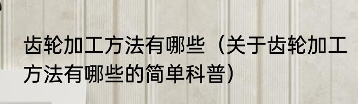 齿轮加工方法有哪些（关于齿轮加工方法有哪些的简单科普）