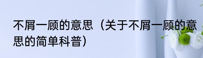 不屑一顾的意思（关于不屑一顾的意思的简单科普）