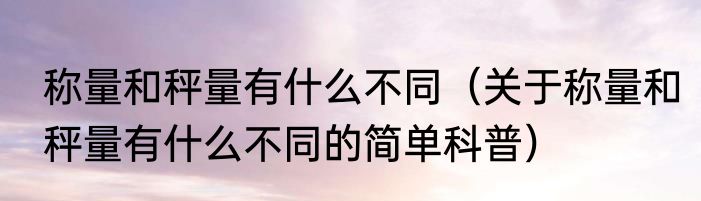 称量和秤量有什么不同（关于称量和秤量有什么不同的简单科普）
