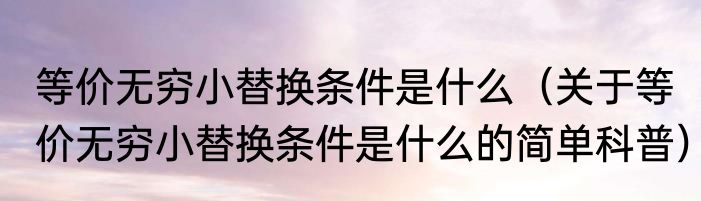等价无穷小替换条件是什么（关于等价无穷小替换条件是什么的简单科普）