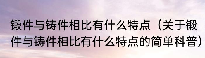 锻件与铸件相比有什么特点（关于锻件与铸件相比有什么特点的简单科普）