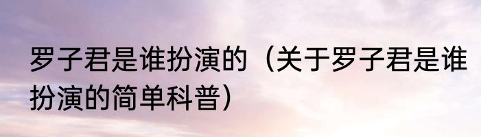 罗子君是谁扮演的（关于罗子君是谁扮演的简单科普）