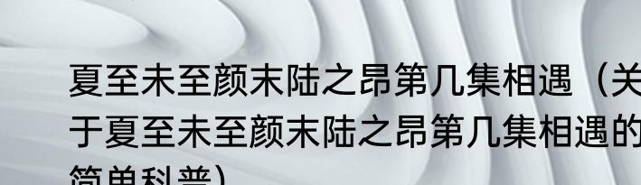 夏至未至颜末陆之昂第几集相遇（关于夏至未至颜末陆之昂第几集相遇的简单科普）