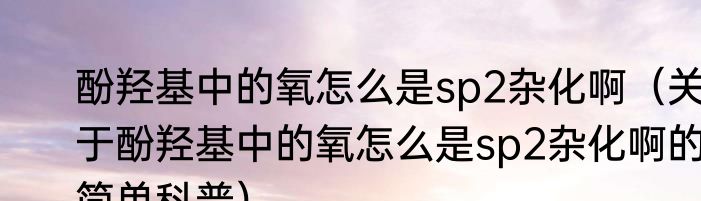 酚羟基中的氧怎么是sp2杂化啊（关于酚羟基中的氧怎么是sp2杂化啊的简单科普）