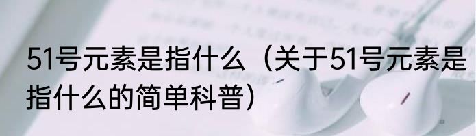 51号元素是指什么（关于51号元素是指什么的简单科普）