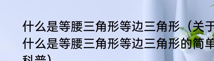 什么是等腰三角形等边三角形（关于什么是等腰三角形等边三角形的简单科普）