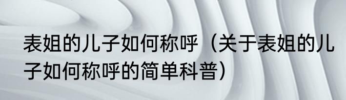 表姐的儿子如何称呼（关于表姐的儿子如何称呼的简单科普）