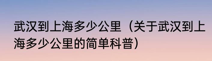 武汉到上海多少公里（关于武汉到上海多少公里的简单科普）