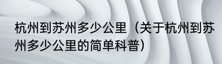 杭州到苏州多少公里（关于杭州到苏州多少公里的简单科普）