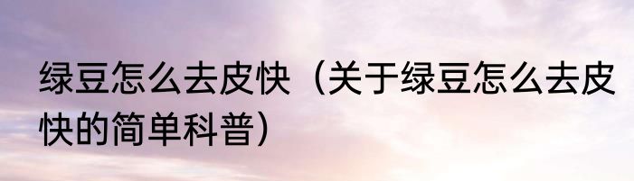 绿豆怎么去皮快（关于绿豆怎么去皮快的简单科普）