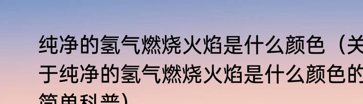 纯净的氢气燃烧火焰是什么颜色（关于纯净的氢气燃烧火焰是什么颜色的简单科普）