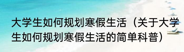 大学生如何规划寒假生活（关于大学生如何规划寒假生活的简单科普）