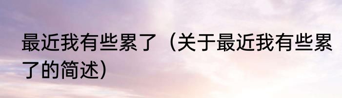 最近我有些累了（关于最近我有些累了的简述）