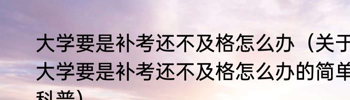 大学要是补考还不及格怎么办（关于大学要是补考还不及格怎么办的简单科普）