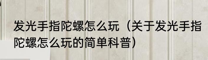 发光手指陀螺怎么玩（关于发光手指陀螺怎么玩的简单科普）