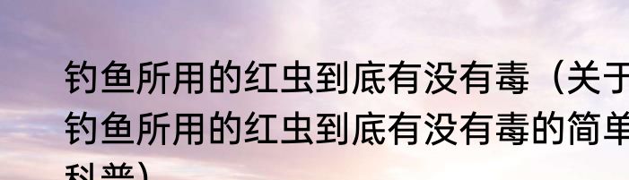 钓鱼所用的红虫到底有没有毒（关于钓鱼所用的红虫到底有没有毒的简单科普）
