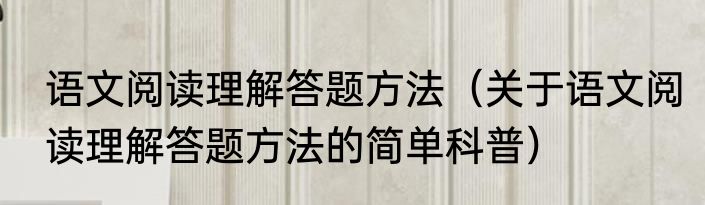 语文阅读理解答题方法（关于语文阅读理解答题方法的简单科普）