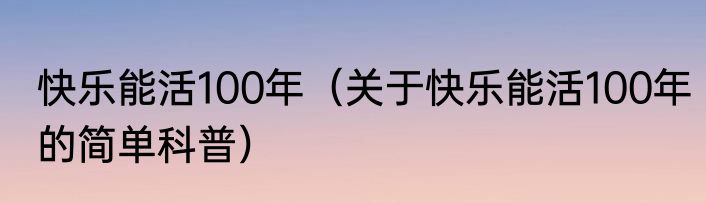 快乐能活100年（关于快乐能活100年的简单科普）