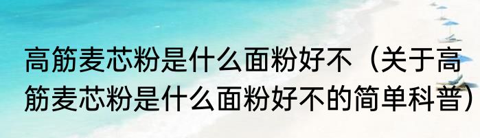 高筋麦芯粉是什么面粉好不（关于高筋麦芯粉是什么面粉好不的简单科普）