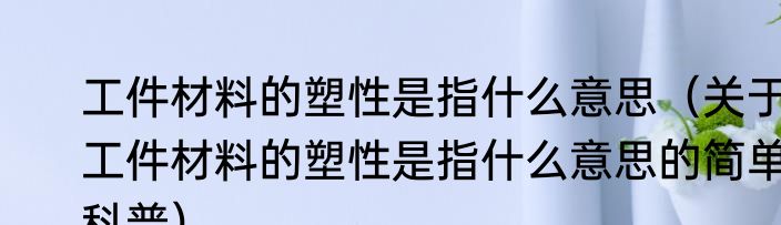 工件材料的塑性是指什么意思（关于工件材料的塑性是指什么意思的简单科普）