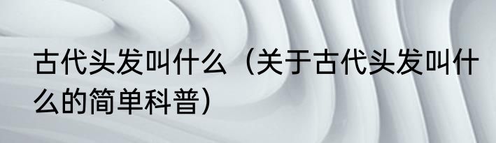 古代头发叫什么（关于古代头发叫什么的简单科普）