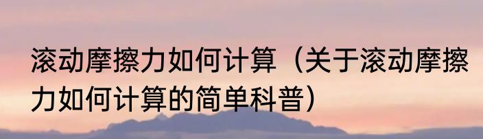 滚动摩擦力如何计算（关于滚动摩擦力如何计算的简单科普）