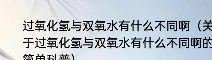 过氧化氢与双氧水有什么不同啊（关于过氧化氢与双氧水有什么不同啊的简单科普）