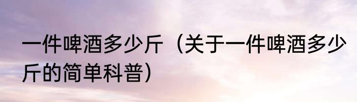 一件啤酒多少斤（关于一件啤酒多少斤的简单科普）