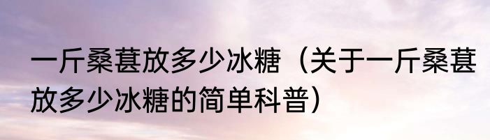 一斤桑葚放多少冰糖（关于一斤桑葚放多少冰糖的简单科普）