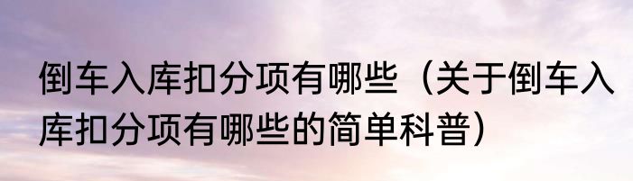 倒车入库扣分项有哪些（关于倒车入库扣分项有哪些的简单科普）