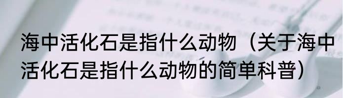 海中活化石是指什么动物（关于海中活化石是指什么动物的简单科普）