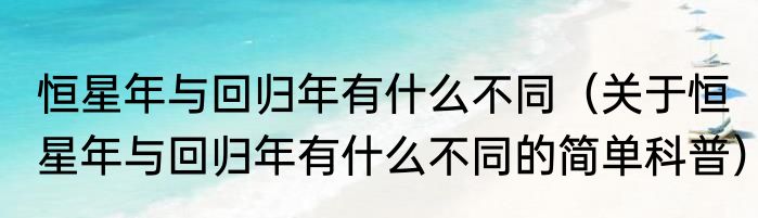 恒星年与回归年有什么不同（关于恒星年与回归年有什么不同的简单科普）