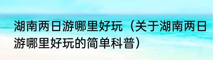 湖南两日游哪里好玩（关于湖南两日游哪里好玩的简单科普）