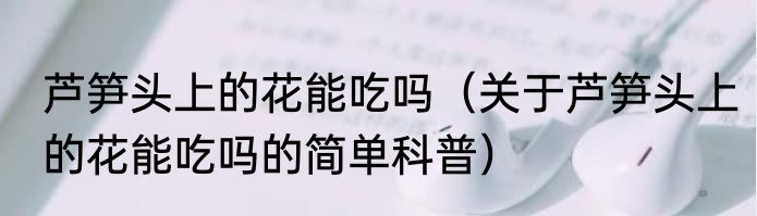 芦笋头上的花能吃吗（关于芦笋头上的花能吃吗的简单科普）