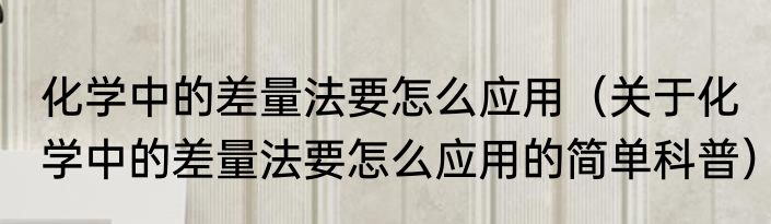 化学中的差量法要怎么应用（关于化学中的差量法要怎么应用的简单科普）