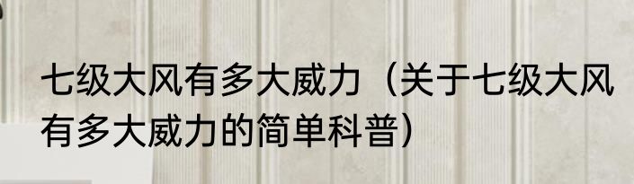 七级大风有多大威力（关于七级大风有多大威力的简单科普）