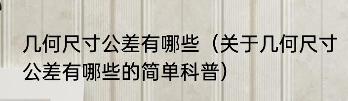 几何尺寸公差有哪些（关于几何尺寸公差有哪些的简单科普）