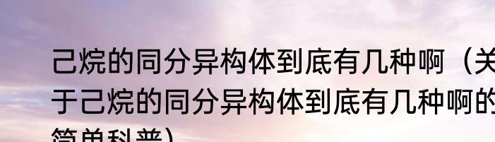 己烷的同分异构体到底有几种啊（关于己烷的同分异构体到底有几种啊的简单科普）