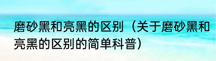 磨砂黑和亮黑的区别（关于磨砂黑和亮黑的区别的简单科普）