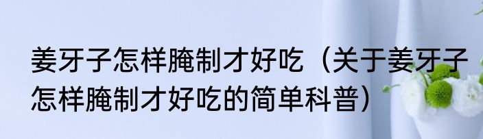 姜牙子怎样腌制才好吃（关于姜牙子怎样腌制才好吃的简单科普）