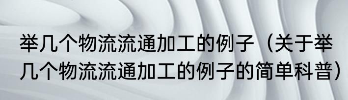 举几个物流流通加工的例子（关于举几个物流流通加工的例子的简单科普）